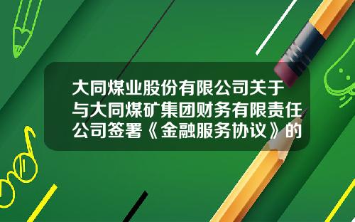 大同煤业股份有限公司关于与大同煤矿集团财务有限责任公司签署《金融服务协议》的关联交易公告-财务公司承销企业债
