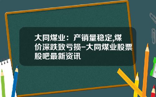 大同煤业：产销量稳定,煤价深跌致亏损-大同煤业股票股吧最新资讯