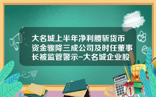 大名城上半年净利腰斩货币资金骤降三成公司及时任董事长被监管警示-大名城企业股份有限公司