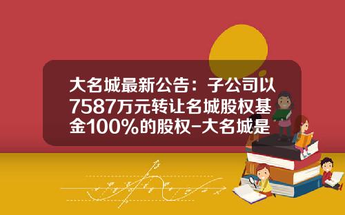 大名城最新公告：子公司以7587万元转让名城股权基金100%的股权-大名城是什么公司