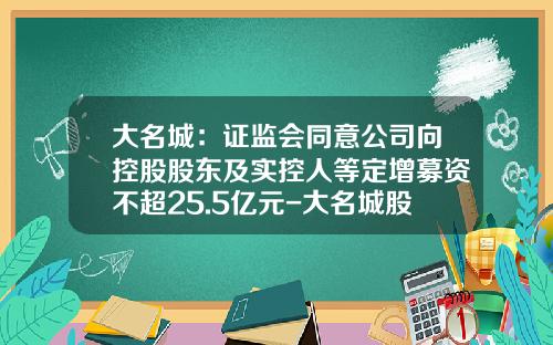 大名城：证监会同意公司向控股股东及实控人等定增募资不超25.5亿元-大名城股票资讯
