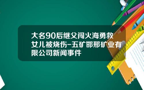 大名90后继父闯火海勇救女儿被烧伤-五矿邯邢矿业有限公司新闻事件