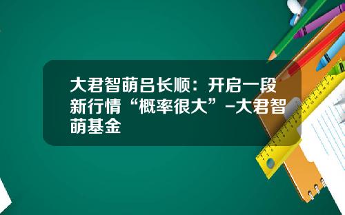 大君智萌吕长顺：开启一段新行情“概率很大”-大君智萌基金