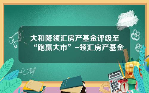 大和降领汇房产基金评级至“跑赢大市”-领汇房产基金
