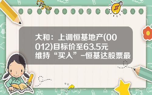 大和：上调恒基地产(00012)目标价至63.5元维持“买入”-恒基达股票最新资讯