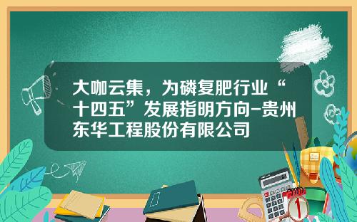 大咖云集，为磷复肥行业“十四五”发展指明方向-贵州东华工程股份有限公司