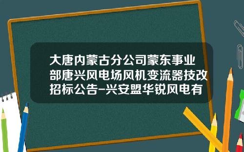 大唐内蒙古分公司蒙东事业部唐兴风电场风机变流器技改招标公告-兴安盟华锐风电有限公司