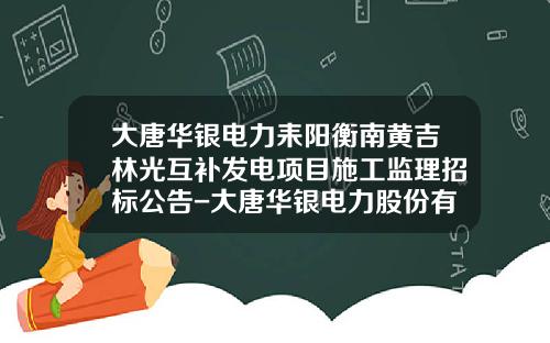 大唐华银电力耒阳衡南黄吉林光互补发电项目施工监理招标公告-大唐华银电力股份有限公司招标