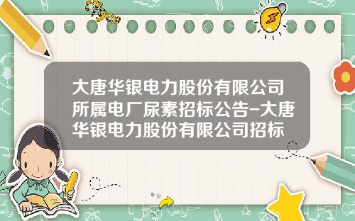 大唐华银电力股份有限公司所属电厂尿素招标公告-大唐华银电力股份有限公司招标