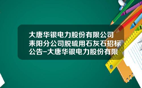 大唐华银电力股份有限公司耒阳分公司脱硫用石灰石招标公告-大唐华银电力股份有限公司招标