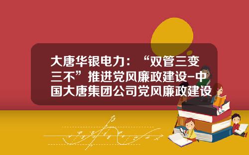 大唐华银电力：“双管三变三不”推进党风廉政建设-中国大唐集团公司党风廉政建设责任追究办法