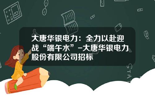 大唐华银电力：全力以赴迎战“端午水”-大唐华银电力股份有限公司招标