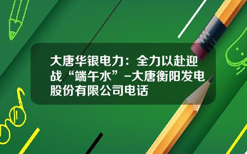 大唐华银电力：全力以赴迎战“端午水”-大唐衡阳发电股份有限公司电话