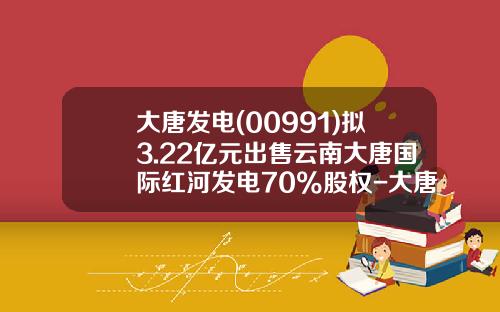 大唐发电(00991)拟3.22亿元出售云南大唐国际红河发电70%股权-大唐红河发电有限责任公司