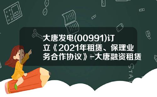 大唐发电(00991)订立《2021年租赁、保理业务合作协议》-大唐融资租赁有限公司总经理