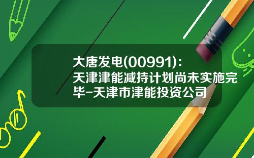 大唐发电(00991)：天津津能减持计划尚未实施完毕-天津市津能投资公司