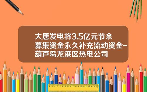 大唐发电将3.5亿元节余募集资金永久补充流动资金-葫芦岛龙港区热电公司