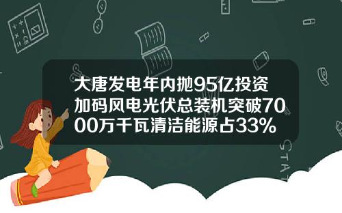 大唐发电年内抛95亿投资加码风电光伏总装机突破7000万千瓦清洁能源占33%-中国大唐核电有限公司