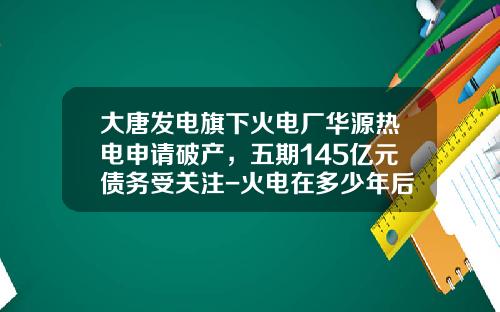 大唐发电旗下火电厂华源热电申请破产，五期145亿元债务受关注-火电在多少年后将倒闭