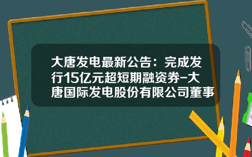 大唐发电最新公告：完成发行15亿元超短期融资券-大唐国际发电股份有限公司董事长