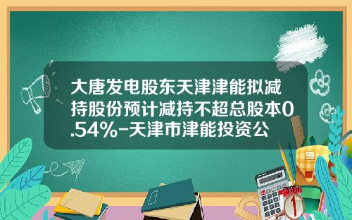 大唐发电股东天津津能拟减持股份预计减持不超总股本0.54%-天津市津能投资公司