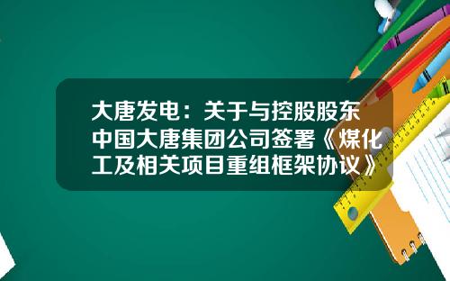 大唐发电：关于与控股股东中国大唐集团公司签署《煤化工及相关项目重组框架协议》的公告-国新公司收购大唐发电