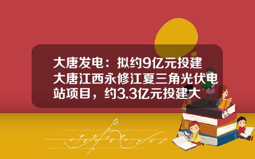 大唐发电：拟约9亿元投建大唐江西永修江夏三角光伏电站项目，约3.3亿元投建大唐宣化光伏项目-大唐国际江西分公司总经理