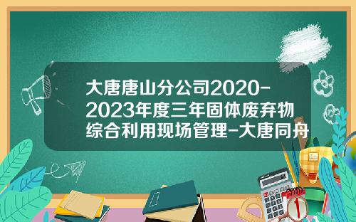 大唐唐山分公司2020-2023年度三年固体废弃物综合利用现场管理-大唐同舟科技公司薪水