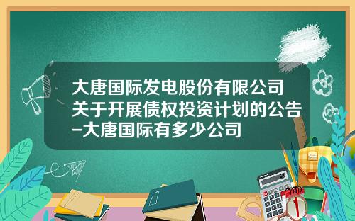 大唐国际发电股份有限公司关于开展债权投资计划的公告-大唐国际有多少公司