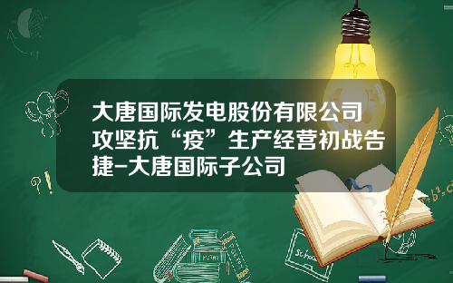 大唐国际发电股份有限公司攻坚抗“疫”生产经营初战告捷-大唐国际子公司