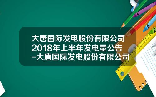 大唐国际发电股份有限公司2018年上半年发电量公告-大唐国际发电股份有限公司地址
