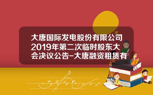 大唐国际发电股份有限公司2019年第二次临时股东大会决议公告-大唐融资租赁有限公司总经理