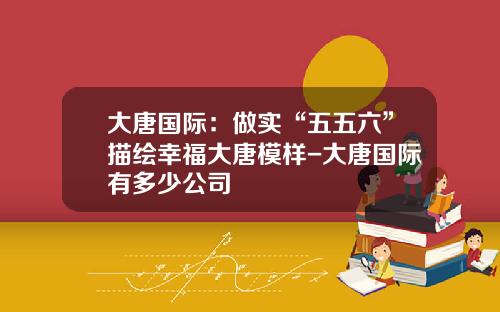 大唐国际：做实“五五六”描绘幸福大唐模样-大唐国际有多少公司