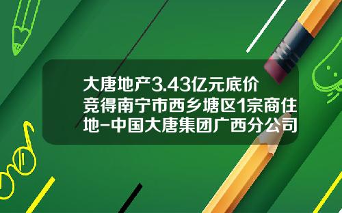 大唐地产3.43亿元底价竞得南宁市西乡塘区1宗商住地-中国大唐集团广西分公司