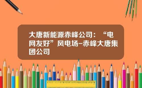 大唐新能源赤峰公司：“电网友好”风电场-赤峰大唐集团公司