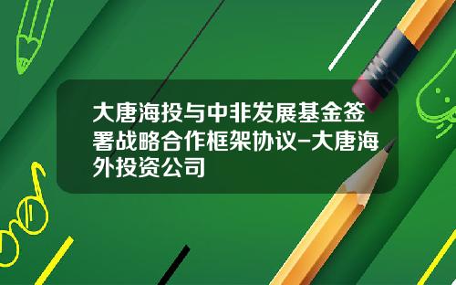 大唐海投与中非发展基金签署战略合作框架协议-大唐海外投资公司