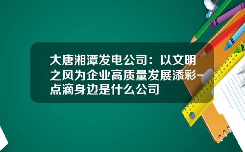 大唐湘潭发电公司：以文明之风为企业高质量发展添彩-点滴身边是什么公司
