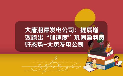 大唐湘潭发电公司：提质增效跑出“加速度”巩固盈利良好态势-大唐发电公司