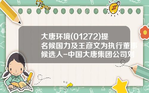 大唐环境(01272)提名候国力及王彦文为执行董事候选人-中国大唐集团公司刘全成