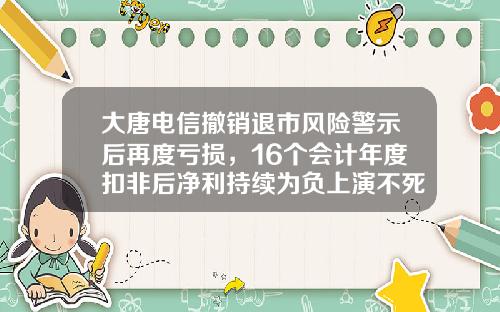 大唐电信撤销退市风险警示后再度亏损，16个会计年度扣非后净利持续为负上演不死传奇-大唐金控是上市公司吗
