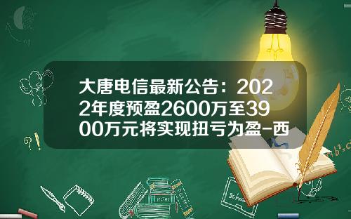 大唐电信最新公告：2022年度预盈2600万至3900万元将实现扭亏为盈-西安大唐电信有限公司
