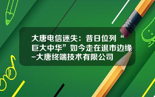 大唐电信迷失：昔日位列“巨大中华”如今走在退市边缘-大唐终端技术有限公司