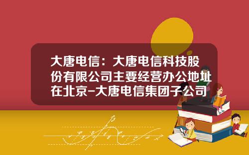 大唐电信：大唐电信科技股份有限公司主要经营办公地址在北京-大唐电信集团子公司