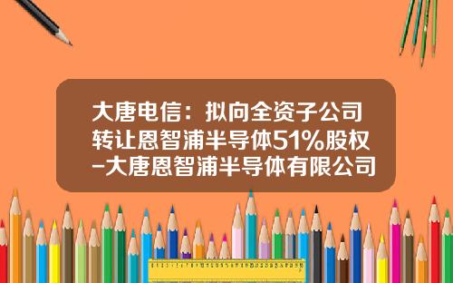 大唐电信：拟向全资子公司转让恩智浦半导体51%股权-大唐恩智浦半导体有限公司官网