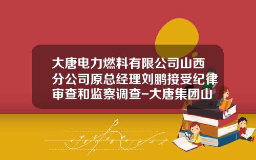 大唐电力燃料有限公司山西分公司原总经理刘鹏接受纪律审查和监察调查-大唐集团山西分公司是央企吗