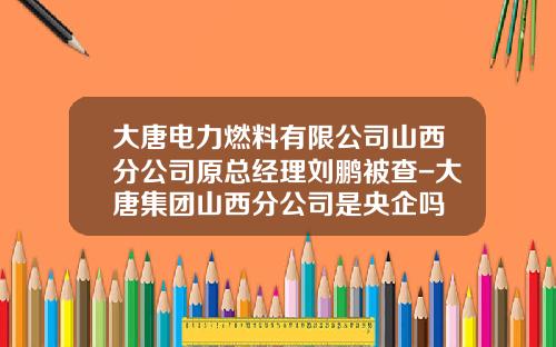 大唐电力燃料有限公司山西分公司原总经理刘鹏被查-大唐集团山西分公司是央企吗