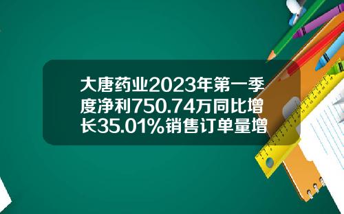 大唐药业2023年第一季度净利750.74万同比增长35.01%销售订单量增加-大唐药业总市值是多少