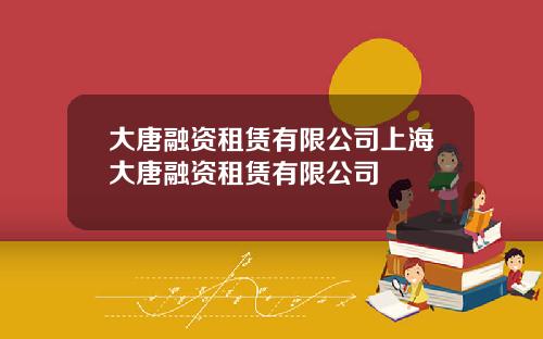 大唐融资租赁有限公司上海大唐融资租赁有限公司