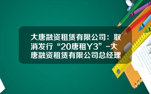 大唐融资租赁有限公司：取消发行“20唐租Y3”-大唐融资租赁有限公司总经理