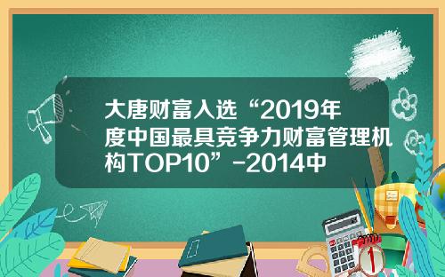 大唐财富入选“2019年度中国最具竞争力财富管理机构TOP10”-2014中国财富管理公司排名